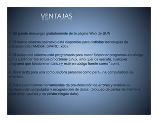 1. Se puede descargar gratuitamente de la página Web de SUN

2. El mismo sistema operativo està disponible para distintas tecnologías de
procesadores (AMD64, SPARC, x86).

3. El núcleo del sistema está programado para hacer funcionar programas en código
Linux Estándar (no emula programas Linux, sino que los ejecuta, cualquier
programa que funcione en Linux y esté en código fuente como *.rpm).

4. Sirve tanto para una computadora personal como para una computadora de
empresa.

5. Tiene potentísimas herramientas d pre-detección d errores y análisis d
5 Ti        t tí i     h      i t de       d t ió de             áli i de
hardware del computador y recuperación de datos. (bloqueo de partes de memoria,
para evitar usarlas y no perder ningún dato).
 