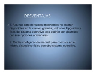 1. Algunas características importantes no estarán
disponibles en la versión gratuita, todos los Upgrades y
fixes del sistema operativo sólo podrán ser obtenidos
por suscripciones adicionales.

2. Mucha config ración manual
2 M cha configuración man al para coe istir en el
                                       coexistir
mismo dispositivo físico con otro sistema operativo.
 