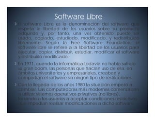 Software Libre
                                        ó
El software Libre es la denominación del software que
respeta la libertad de los usuarios sobre su producto
adquirido y, por tanto, una vez obtenido puede ser
usado, copiado, estudiado, modificado,
usado copiado estudiado modificado y redistribuido
libremente. Según la Free Software Foundation, el
software libre se refiere a la libertad de los usuarios para
ejecutar, copiar, distribuir, estudiar,
ejecutar copiar distribuir estudiar modificar el software
y distribuirlo modificado.
En 1971, cuando la informática todavía no había sufrido
su gran boom, las personas que hacían uso de ella en
        boom                                     ella,
ámbitos universitarios y empresariales, creaban y
compartían el software sin ningún tipo de restricciones.
Con la llegada de los años 1980 la situación empezó a
cambiar. Las computadoras más modernas comenzaban
a utilizar sistemas operativos privativos (no libres),
forzando
for ando a los usuarios a aceptar condiciones restrictivas
                  s arios                          restricti as
que impedían realizar modificaciones a dicho software.
 
