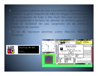 Como consecuencia de este crecimiento exponencial de
usuarios la gran mayoría de ellos sin ningún conocimiento
usuarios,
sobre lenguajes de bajo o alto nivel, hizo que en los años
80, la prioridad a la hora de diseñar un sistema operativo
fuese la facilidad de uso surgiendo así las primeras
                          uso,
interfaces de usuario.
En los 80 nacieron sistemas como MacOS, MS-DOS,
Windows.
 