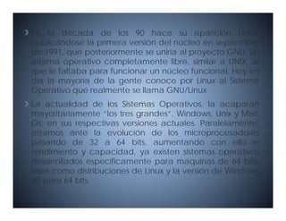 En la década de los 90 hace su aparición Linux,
p blicándose la primera versión del núcleo en septiembre
publicándose              ersión
de 1991, que posteriormente se uniría al proyecto GNU, un
sistema operativo completamente libre, similar a UNIX, al
que lle f lt b para f
        faltaba     funcionar un núcleo f
                        i         ú l    funcional. H
                                             i   l Hoy en
día la mayoría de la gente conoce por Linux al Sistema
Operativo que realmente se llama GNU/Linux
La actualidad de los Sistemas Operativos, la acaparan
mayoritariamente “los tres grandes”, Windows, Unix y Mac
Os,
Os en sus respectivas versiones actuales Paralelamente
                                 actuales. Paralelamente,
estamos ante la evolución de los microprocesadores
pasando de 32 a 64 bits, aumentando con ello el
rendimiento y capacidad ya existen sistemas operativos
                capacidad,
desarrollados específicamente para maquinas de 64 bits,
tales como distribuciones de Linux y la versión de Windows
XP para 64 bits
           bits.
 