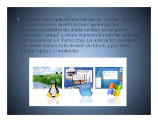 Se podría decir que el futuro es de los “dobles”, junto a
los procesadores de 64 bits han aparecido los
Microprocesadores de doble núcleo, en un primer
momento “virtual” y ahora implementando físicamente
dos núcleos en un mismo chip. La aplicación principal
del doble núcleo es la división de tareas y por tanto
mayor rapidez al realizarlas
 