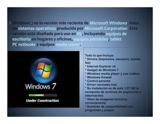Windows 7 es la versión más reciente de Microsoft Windows  línea 
                                          Microsoft Windows, línea 
de sistemas operativos producida por Microsoft Corporation. Esta 
versión está diseñada para uso en PC, incluyendo equipos de 
escritorio en hogares y oficinas equipos portátiles tablet
           en hogares y oficinas, equipos portátiles,
PC,netbooks y equipos media center.2

                                      Todo lo que Incluye:
                                      * Drivers (Impresora, escaners, sonido,
                                      fax)
                                      * Internet Explorer v8
                                      * Gadget de Windows 7
                                      * Windows media player y sus codecs
                                      * Windows firewall
                                      * Control parental
                                      * Driver normales trae
                                      * Su instalación es de solo 1.57 GB (a
                                      excepción de archivos de paginación e
                                      hibernación)
                                      * Visor de imagenes funciona
                                      correctamente
                                      * Aumento de compatibilidad con
                                      programas y juegos.
 