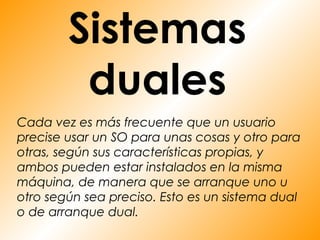 Sistemas
         duales
Cada vez es más frecuente que un usuario
precise usar un SO para unas cosas y otro para
otras, según sus características propias, y
ambos pueden estar instalados en la misma
máquina, de manera que se arranque uno u
otro según sea preciso. Esto es un sistema dual
o de arranque dual.
 