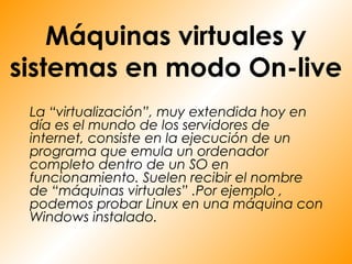 Máquinas virtuales y
sistemas en modo On-live
 La “virtualización”, muy extendida hoy en
 día es el mundo de los servidores de
 internet, consiste en la ejecución de un
 programa que emula un ordenador
 completo dentro de un SO en
 funcionamiento. Suelen recibir el nombre
 de “máquinas virtuales” .Por ejemplo ,
 podemos probar Linux en una máquina con
 Windows instalado.
 