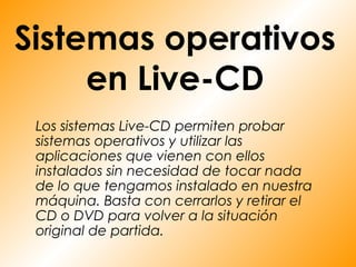 Sistemas operativos
     en Live-CD
 Los sistemas Live-CD permiten probar
 sistemas operativos y utilizar las
 aplicaciones que vienen con ellos
 instalados sin necesidad de tocar nada
 de lo que tengamos instalado en nuestra
 máquina. Basta con cerrarlos y retirar el
 CD o DVD para volver a la situación
 original de partida.
 