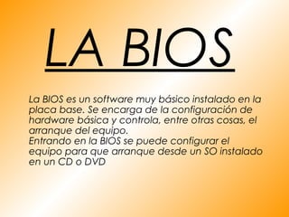 LA BIOS
La BIOS es un software muy básico instalado en la
placa base. Se encarga de la configuración de
hardware básica y controla, entre otras cosas, el
arranque del equipo.
Entrando en la BIOS se puede configurar el
equipo para que arranque desde un SO instalado
en un CD o DVD
 