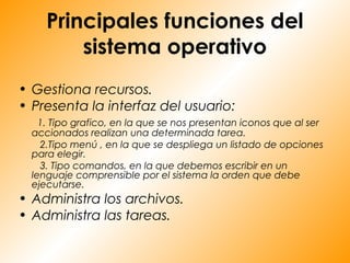 Principales funciones del
         sistema operativo
• Gestiona recursos.
• Presenta la interfaz del usuario:
    1. Tipo grafico, en la que se nos presentan iconos que al ser
  accionados realizan una determinada tarea.
    2.Tipo menú , en la que se despliega un listado de opciones
  para elegir.
    3. Tipo comandos, en la que debemos escribir en un
  lenguaje comprensible por el sistema la orden que debe
  ejecutarse.
• Administra los archivos.
• Administra las tareas.
 