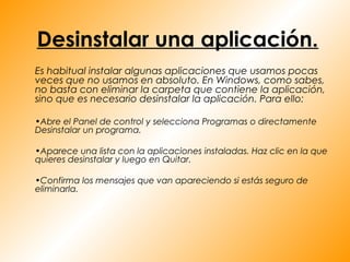 Desinstalar una aplicación.
Es habitual instalar algunas aplicaciones que usamos pocas
veces que no usamos en absoluto. En Windows, como sabes,
no basta con eliminar la carpeta que contiene la aplicación,
sino que es necesario desinstalar la aplicación. Para ello:

•Abre el Panel de control y selecciona Programas o directamente
Desinstalar un programa.

•Aparece una lista con la aplicaciones instaladas. Haz clic en la que
quieres desinstalar y luego en Quitar.

•Confirma los mensajes que van apareciendo si estás seguro de
eliminarla.
 
