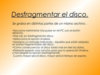 Desfragmentar el disco.
Se graba en distintas partes de un mismo archivo .

•Secciona Administrar tras pulsar en Mi PC con el botón
derecho.
•Haz clic en Desfragmentar disco.
•Selecciona la opción Analizar.
•Aparece un mensaje indicando , aquellos que están alojados
en partes fragmentadas del disco.
•Como consecuencia: el disco tarda más en leer los datos.
•Deberás esperar unos minutos para que la operación finalice,
si has elegido la opción Desfragmentar.
 Cuanto mayor sea el disco, mayor será el tiempo de espera.
 