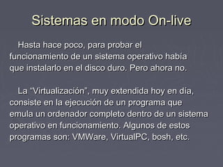 Sistemas en modo On-live
  Hasta hace poco, para probar el
funcionamiento de un sistema operativo había
que instalarlo en el disco duro. Pero ahora no.

  La “Virtualización”, muy extendida hoy en día,
consiste en la ejecución de un programa que
emula un ordenador completo dentro de un sistema
operativo en funcionamiento. Algunos de estos
programas son: VMWare, VirtualPC, bosh, etc.
 