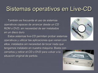 Sistemas operativos en Live-CD
    También es frecuente el uso de sistemas
operativos capaces de arrancar desde un CD
ROM o DVD, sin necesidad de ser instalados
en un disco duro.
    Estos sistemas live-CD permiten probar sistemas
operativos y utilizar las aplicaciones que vienen con
ellos instalados sin necesidad de tocar nada que
tengamos instalado en nuestra máquina. Basta con
cerrarlos y retirar el CD o DVD para volver a la
situación original de partida.
 