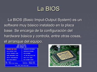 La BIOS
   La BIOS (Basic Imput-Output System) es un
software muy básico instalado en la placa
base. Se encarga de la configuración del
hardware básica y controla, entre otras cosas,
el arranque del equipo.
 