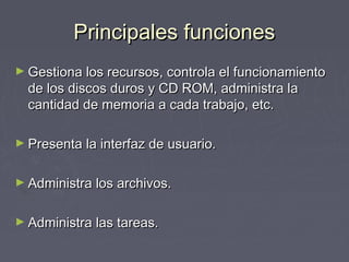 Principales funciones
► Gestiona los recursos, controla el funcionamiento
  de los discos duros y CD ROM, administra la
  cantidad de memoria a cada trabajo, etc.

► Presenta la interfaz de usuario.


► Administra los archivos.


► Administra las tareas.
 