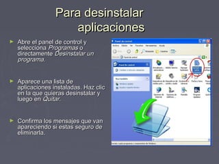 Para desinstalar
                      aplicaciones
►   Abre el panel de control y
    selecciona Programas o
    directamente Desinstalar un
    programa.


►   Aparece una lista de
    aplicaciones instaladas. Haz clic
    en la que quieras desinstalar y
    luego en Quitar.


►   Confirma los mensajes que van
    apareciendo si estas seguro de
    eliminarla.
 