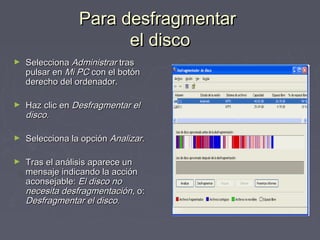 Para desfragmentar
                       el disco
►   Selecciona Administrar tras
    pulsar en Mi PC con el botón
    derecho del ordenador.

►   Haz clic en Desfragmentar el
    disco.

►   Selecciona la opción Analizar.

►   Tras el análisis aparece un
    mensaje indicando la acción
    aconsejable: El disco no
    necesita desfragmentación, o:
    Desfragmentar el disco.
 