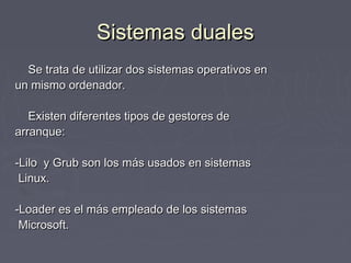 Sistemas duales
  Se trata de utilizar dos sistemas operativos en
un mismo ordenador.

   Existen diferentes tipos de gestores de
arranque:

-Lilo y Grub son los más usados en sistemas
 Linux.

-Loader es el más empleado de los sistemas
 Microsoft.
 