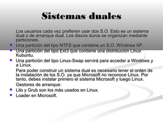 Sistemas duales
    Los usuarios cada vez prefieren usar dos S.O. Esto es un sistema
    dual o de arranque dual. Los discos duros se organizan mediante
    particiones.
   Una partición del tipo NTFS que contiene un S.O. Windows XP.
   Una partición del tipo Ext3 que contiene una distribución Linux
    Kubuntu.
   Una partición del tipo Linux-Swap servirá para acceder a Windows y
    a Linux.
    Para poder construir un sistema dual es necesario tener el orden de
    la instalación de los S.O. ya que Microsoft no reconoce Linux. Por
    tanto, debes instalar primero el sistema Microsoft y luego Linux.
    Gestores de arranque:
   Lilo y Grub son los más usados en Linux.
   Loader en Microsoft.
 