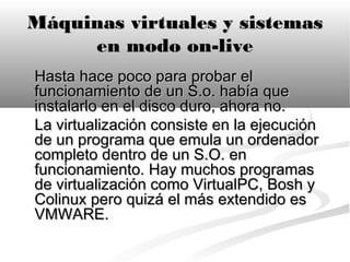 Máquinas virtuales y sistemas
     en modo on-live
Hasta hace poco para probar el
funcionamiento de un S.o. había que
instalarlo en el disco duro, ahora no.
La virtualización consiste en la ejecución
de un programa que emula un ordenador
completo dentro de un S.O. en
funcionamiento. Hay muchos programas
de virtualización como VirtualPC, Bosh y
Colinux pero quizá el más extendido es
VMWARE.
 