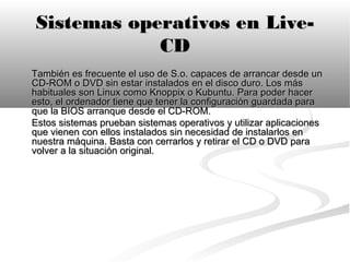Sistemas operativos en Live-
            CD
También es frecuente el uso de S.o. capaces de arrancar desde un
CD-ROM o DVD sin estar instalados en el disco duro. Los más
habituales son Linux como Knoppix o Kubuntu. Para poder hacer
esto, el ordenador tiene que tener la configuración guardada para
que la BIOS arranque desde el CD-ROM.
Estos sistemas prueban sistemas operativos y utilizar aplicaciones
que vienen con ellos instalados sin necesidad de instalarlos en
nuestra máquina. Basta con cerrarlos y retirar el CD o DVD para
volver a la situación original.
 