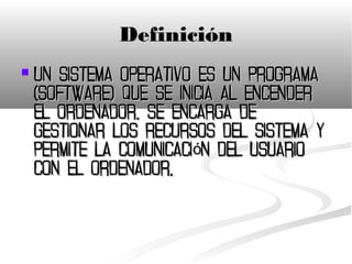 Definición
   Un sistema operativo es un programa
    (software) que se inicia al encender
    el ordenador, se encarga de
    gestionar los recursos del sistema y
    permite la comunicación del usuario
    con el ordenador.
 