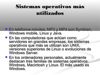 Sistemas operativos más
              utilizados

   En teléfonos móviles, MP3 y MP4 son Symbian,
    Windows mobile, Linux y Java.
   En las computadoras que actúan como
    servidores en grandes empresas, los sistemas
    operativos que más se utilizan son UNIX,
    versiones superiores de Linux o evoluciones de
    Windows Server.
   En los ordenadores personales, actualmente
    destacan tres familias de sistemas operativos:
    Windows, Macintosh y Linux. El más usado es
    Windows.
 