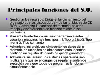 Principales funciones del S.O.
   Gestionar los recursos: Dirige el funcionamiento del
    ordenador, de los discos duros y de las unidades de CD
    ROM. Administra la cantidad de memoria de cada
    trabajo y envía órdenes de funcionamiento a los
    periféricos.
   Presenta la interfaz de usuario: herramienta entre
    usuario y máquina, hay tres tipos : 1.Tipo gráfico 2.Tipo
    menú 3. Tipo comando
   Administra los archivos: Almacenar los datos de la
    memoria en unidades de almacenamiento, además,
    contiene un registro de dónde se queda guardado.
   Administra las tareas: Los sistemas operativos son
    multitarea y que se encargan de regular el orden de
    ejecución para que todos los programas funcionen
    simultáneamente.
 