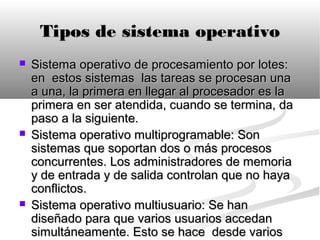 Tipos de sistema operativo
   Sistema operativo de procesamiento por lotes:
    en estos sistemas las tareas se procesan una
    a una, la primera en llegar al procesador es la
    primera en ser atendida, cuando se termina, da
    paso a la siguiente.
   Sistema operativo multiprogramable: Son
    sistemas que soportan dos o más procesos
    concurrentes. Los administradores de memoria
    y de entrada y de salida controlan que no haya
    conflictos.
   Sistema operativo multiusuario: Se han
    diseñado para que varios usuarios accedan
    simultáneamente. Esto se hace desde varios
 