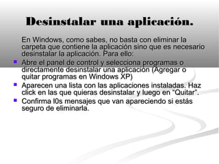 Desinstalar una aplicación.
    En Windows, como sabes, no basta con eliminar la
    carpeta que contiene la aplicación sino que es necesario
    desinstalar la aplicación. Para ello:
   Abre el panel de control y selecciona programas o
    directamente desinstalar una aplicación (Agregar o
    quitar programas en Windows XP)
   Aparecen una lista con las aplicaciones instaladas. Haz
    click en las que quieras desinstalar y luego en “Quitar”.
   Confirma l0s mensajes que van apareciendo si estás
    seguro de eliminarla.
 