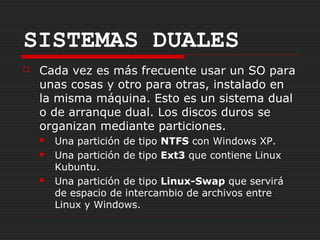 SISTEMAS DUALES
   Cada vez es más frecuente usar un SO para
    unas cosas y otro para otras, instalado en
    la misma máquina. Esto es un sistema dual
    o de arranque dual. Los discos duros se
    organizan mediante particiones.
       Una partición de tipo NTFS con Windows XP.
       Una partición de tipo Ext3 que contiene Linux
        Kubuntu.
       Una partición de tipo Linux-Swap que servirá
        de espacio de intercambio de archivos entre
        Linux y Windows.
 