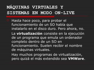 MÁQUINAS VIRTUALES Y
SISTEMAS EN MODO ON-LIVE
   Hasta hace poco, para probar el
    funcionamiento de un SO había que
    instalarlo en el disco duro. Pero ahora, no.
    La virtualización consiste en la ejecución
    de un programa que emula un ordenador
    completo dentro de un SO en
    funcionamiento. Suelen recibir el nombre
    de máquinas virtuales.
    Hay muchos programas de virtualización,
    pero quizá el más extendido sea VMWare.
 