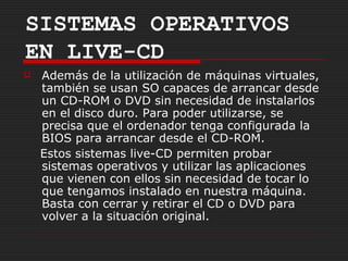 SISTEMAS OPERATIVOS
EN LIVE-CD
   Además de la utilización de máquinas virtuales,
    también se usan SO capaces de arrancar desde
    un CD-ROM o DVD sin necesidad de instalarlos
    en el disco duro. Para poder utilizarse, se
    precisa que el ordenador tenga configurada la
    BIOS para arrancar desde el CD-ROM.
    Estos sistemas live-CD permiten probar
    sistemas operativos y utilizar las aplicaciones
    que vienen con ellos sin necesidad de tocar lo
    que tengamos instalado en nuestra máquina.
    Basta con cerrar y retirar el CD o DVD para
    volver a la situación original.
 