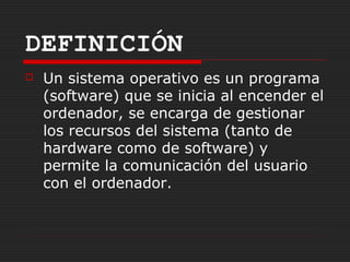DEFINICIÓN
   Un sistema operativo es un programa
    (software) que se inicia al encender el
    ordenador, se encarga de gestionar
    los recursos del sistema (tanto de
    hardware como de software) y
    permite la comunicación del usuario
    con el ordenador.
 