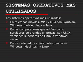 SISTEMAS OPERATIVOS MAS
UTILIZADOS
Los sistemas operativos más utilizados:
 En teléfonos móviles, MP3 y MP4 son Symbian,

   Windows mobile, Linux y Java.
 En las computadoras que actúan como

   servidores en grandes empresas, son UNIX,
   versiones superiores de Linux o Windows
   server.
 En los ordenadores personales, destacan

   Windows, Macintosh y Linux.
 