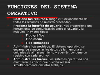 FUNCIONES DEL SISTEMA
OPERATIVO
   Gestiona los recursos. Dirige el funcionamiento de
    todos los recursos de nuestro ordenador.
   Presenta la interfaz de usuario. Nos proporciona una
    herramienta de comunicación entre el usuario y la
    máquina. Hay tres tipos:
          1. Tipo gráfico

          2. Tipo menú

          3. Tipo comandos
   Administra los archivos. El sistema operativo se
    encarga de almacenar los datos de la memoria en
    unidades de almacenamiento y además, contiene un
    registro con cada archivo.
   Administra las tareas. Los sistemas operativos son
    multitarea, es decir, que pueden realizar
    simultáneamente distintos trabajos.
 