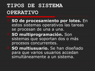 TIPOS DE SISTEMA
OPERATIVO
   SO de procesamiento por lotes. En
    estos sistemas operativos las tareas
    se procesan de una a una.
   SO multiprogramación. Son
    sistemas que soportan dos o más
    procesos concurrentes.
   SO multiusuario. Se han diseñado
    para que varios usuarios accedan
    simultáneamente a un sistema.
 