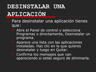 DESINSTALAR UNA
APLICACIÓN
   Para desinstalar una aplicación tienes
    que:
       Abre el Panel de control y selecciona
        Programas o directamente, Desinstalar un
        programa.
       Aparece una lista con las aplicaciones
        instaladas. Haz clic en la que quieres
        desinstalar y luego en Quitar.
       Confirma los mensajes que van
        apareciendo si estás seguro de eliminarla.
 