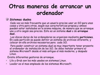 Otras maneras de arrancar un
           ordenador
 Sistemas duales
   Cada vez es más frecuente que un usuario precise usar un SO para unas
  cosas y otra para otras, según sus características propias,y ambos
  pueden estar instalados en la misma máquina, de manera que se arranque
  uno u otro según sea preciso. Esto es un sistema dual o de arranque
  dual.
   Los discos duros de los ordenadores se organizan mediante particiones.
  En cada partición se puede definir un sistema de archivos diferente, y
  colocar en ella archivos necesarios para cada SO.
   Para poder construir un sistema dual es muy importante tener presente
  el ordenador de instalación de los SO. Se debe instalar primero el
  sistema Microsoft desde el más antiguo al más moderno, y después
  Linux.
 Existe diferentes gestores de arranque.
• Lilo y Grub son los más usados en sistemas Linux.
• Loador es el mas empleado de los sistemas Microsoft.
 