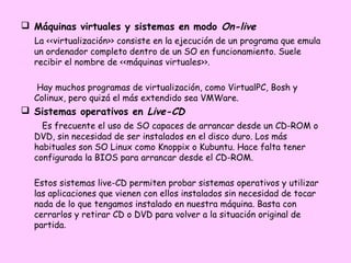  Máquinas virtuales y sistemas en modo On-live
  La <<virtualización>> consiste en la ejecución de un programa que emula
  un ordenador completo dentro de un SO en funcionamiento. Suele
  recibir el nombre de <<máquinas virtuales>>.

   Hay muchos programas de virtualización, como VirtualPC, Bosh y
  Colinux, pero quizá el más extendido sea VMWare.
 Sistemas operativos en Live-CD
    Es frecuente el uso de SO capaces de arrancar desde un CD-ROM o
  DVD, sin necesidad de ser instalados en el disco duro. Los más
  habituales son SO Linux como Knoppix o Kubuntu. Hace falta tener
  configurada la BIOS para arrancar desde el CD-ROM.

  Estos sistemas live-CD permiten probar sistemas operativos y utilizar
  las aplicaciones que vienen con ellos instalados sin necesidad de tocar
  nada de lo que tengamos instalado en nuestra máquina. Basta con
  cerrarlos y retirar CD o DVD para volver a la situación original de
  partida.
 