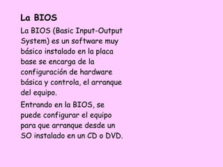 La BIOS
La BIOS (Basic Input-Output
System) es un software muy
básico instalado en la placa
base se encarga de la
configuración de hardware
básica y controla, el arranque
del equipo.
Entrando en la BIOS, se
puede configurar el equipo
para que arranque desde un
SO instalado en un CD o DVD.
 