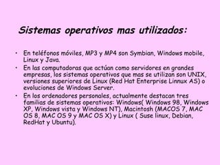 Sistemas operativos mas utilizados:

• En teléfonos móviles, MP3 y MP4 son Symbian, Windows mobile,
  Linux y Java.
• En las computadoras que actúan como servidores en grandes
  empresas, los sistemas operativos que mas se utilizan son UNIX,
  versiones superiores de Linux (Red Hat Enterprise Linnux AS) o
  evoluciones de Windows Server.
• En los ordenadores personales, actualmente destacan tres
  familias de sistemas operativos: Windows( Windows 98, Windows
  XP, Windows vista y Windows NT), Macintosh (MACOS 7, MAC
  OS 8, MAC OS 9 y MAC OS X) y Linux ( Suse linux, Debian,
  RedHat y Ubuntu).
 