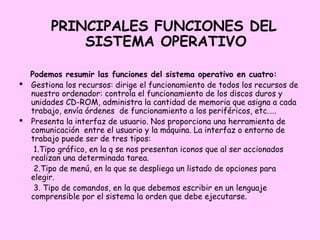 PRINCIPALES FUNCIONES DEL
            SISTEMA OPERATIVO

  Podemos resumir las funciones del sistema operativo en cuatro:
 Gestiona los recursos: dirige el funcionamiento de todos los recursos de
  nuestro ordenador: controla el funcionamiento de los discos duros y
  unidades CD-ROM, administra la cantidad de memoria que asigna a cada
  trabajo, envía órdenes de funcionamiento a los periféricos, etc.….
 Presenta la interfaz de usuario. Nos proporciona una herramienta de
  comunicación entre el usuario y la máquina. La interfaz o entorno de
  trabajo puede ser de tres tipos:
   1.Tipo gráfico, en la q se nos presentan iconos que al ser accionados
  realizan una determinada tarea.
   2.Tipo de menú, en la que se despliega un listado de opciones para
  elegir.
   3. Tipo de comandos, en la que debemos escribir en un lenguaje
  comprensible por el sistema la orden que debe ejecutarse.
 