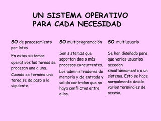 UN SISTEMA OPERATIVO
            PARA CADA NECESIDAD

SO de procesamiento      SO multiprogramación      SO multiusuario
por lotes
                         Son sistemas que          Se han diseñado para
En estos sistemas
                         soportan dos o más        que varios usuarios
operativos las tareas se
                         procesos concurrentes.    accedan
procesan una a una.
                         Los administradores de    simultáneamente a un
Cuando se termina una                              sistema. Esto se hace
                         memoria y de entrada y
tarea se da paso a la                              normalmente desde
                         salida controlan que no
siguiente.                                         varios terminales de
                         haya conflictos entre
                         ellos.                    acceso.
 