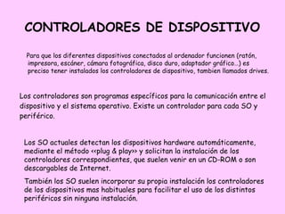 CONTROLADORES DE DISPOSITIVO

  Para que los diferentes dispositivos conectados al ordenador funcionen (ratón,
  impresora, escáner, cámara fotográfica, disco duro, adaptador gráfico…) es
  preciso tener instalados los controladores de dispositivo, tambien llamados drives.



Los controladores son programas específicos para la comunicación entre el
dispositivo y el sistema operativo. Existe un controlador para cada SO y
periférico.


 Los SO actuales detectan los dispositivos hardware automáticamente,
 mediante el método <<plug & play>> y solicitan la instalación de los
 controladores correspondientes, que suelen venir en un CD-ROM o son
 descargables de Internet.
 También los SO suelen incorporar su propia instalación los controladores
 de los dispositivos mas habituales para facilitar el uso de los distintos
 periféricos sin ninguna instalación.
 