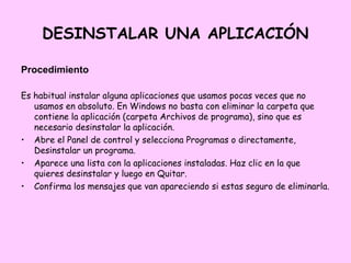 DESINSTALAR UNA APLICACIÓN

Procedimiento

Es habitual instalar alguna aplicaciones que usamos pocas veces que no
   usamos en absoluto. En Windows no basta con eliminar la carpeta que
   contiene la aplicación (carpeta Archivos de programa), sino que es
   necesario desinstalar la aplicación.
• Abre el Panel de control y selecciona Programas o directamente,
   Desinstalar un programa.
• Aparece una lista con la aplicaciones instaladas. Haz clic en la que
   quieres desinstalar y luego en Quitar.
• Confirma los mensajes que van apareciendo si estas seguro de eliminarla.
 