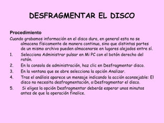 DESFRAGMENTAR EL DISCO

Procedimiento
Cuando grabamos información en el disco duro, en general esta no se
     almacena físicamente de manera continua, sino que distintas partes
     de un mismo archivo pueden almacenarse en lugares alejados entre sí.
1.   Selecciona Administrar pulsar en Mi PC con el botón derecho del
     ratón.
2.   En la consola de administración, haz clic en Desfragmentar disco.
3.   En la ventana que se abre selecciona la opción Analizar.
4.   Tras el análisis aparece un mensaje indicando la acción aconsejable: El
     disco no necesita desfragmentación, o:Desfragmentar el disco.
5.    Si eliges la opción Desfragmentar deberás esperar unos minutos
     antes de que la operación finalice.
 