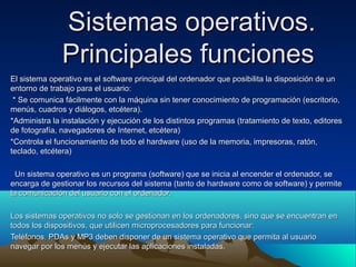 Sistemas operativos.
               Principales funciones
El sistema operativo es el software principal del ordenador que posibilita la disposición de un
entorno de trabajo para el usuario:
 * Se comunica fácilmente con la máquina sin tener conocimiento de programación (escritorio,
menús, cuadros y diálogos, etcétera).
*Administra la instalación y ejecución de los distintos programas (tratamiento de texto, editores
de fotografía, navegadores de Internet, etcétera)
*Controla el funcionamiento de todo el hardware (uso de la memoria, impresoras, ratón,
teclado, etcétera)

  Un sistema operativo es un programa (software) que se inicia al encender el ordenador, se
encarga de gestionar los recursos del sistema (tanto de hardware como de software) y permite
la comunicación del usuario con el ordenador.

Los sistemas operativos no solo se gestionan en los ordenadores, sino que se encuentran en
todos los dispositivos, que utilicen microprocesadores para funcionar:
Teléfonos, PDAs y MP3 deben disponer de un sistema operativo que permita al usuario
navegar por los menús y ejecutar las aplicaciones instaladas.
 