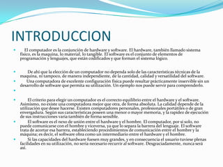 INTRODUCCION
      El computador es la conjunción de hardware y software. El hardware, también llamado sistema
    físico, es la maquina, lo material, lo tangible. El software es el conjunto de elementos de
    programación y lenguajes, que están codificados y que forman el sistema lógico.


       De ahí que la elección de un computador no dependa solo de las características técnicas de la
    maquina, ni tampoco, de manera independiente, de la cantidad, calidad y versatilidad del software.
      Una computadora de excelente configuración física puede resultar prácticamente inservible sin un
    desarrollo de software que permita su utilización. Un ejemplo nos puede servir para comprenderlo.


        El criterio para elegir un computador es el correcto equilibrio entre el hardware y el software.
    Asimismo, no existe una computadora mejor que otra, de forma absoluta. La calidad depende de la
    utilización que desee hacerse. Existen computadores personales, profesionales portátiles o de gran
    envergadura. Según sus características poseen una menor o mayor memoria, y la rapidez de ejecución
    de sus instrucciones varia también de forma sensible.
        El software es el nexo de unión entre el hardware y el hombre. El computador, por sí solo, no
    puede comunicarse con el hombre y viceversa, ya que lo separa la barrera del lenguaje. El software
    trata de acortar esa barrera, estableciendo procedimientos de comunicación entre el hombre y la
    máquina; es decir, el software obra como un intermediario entre el hardware y el hombre.
        Si las capacidades del hardware fuesen muy grandes, y en consecuencia el usuario tuviese plenas
    facilidades en su utilización, no sería necesario recurrir al software. Desgraciadamente, nunca será
    así.
 