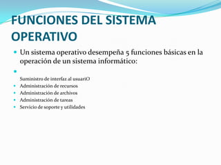 FUNCIONES DEL SISTEMA
OPERATIVO
 Un sistema operativo desempeña 5 funciones básicas en la
    operación de un sistema informático:

    Suministro de interfaz al usuariO
   Administración de recursos
   Administración de archivos
   Administración de tareas
   Servicio de soporte y utilidades
 