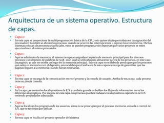 Arquitectura de un sistema operativo. Estructura
de capas.
   Capa 0:
   En esta capa se proporciona la multiprogramación básica de la CPU, esto quiere decir que trabaja en la asignación del
    procesador y también se alteran los procesos cuando se ocurren las interrupciones o expiran los cronómetros. Dichos
    sistemas constan de procesos secuénciales, estos se pueden programar sin importar que varios procesos se estén
    ejecutando en el mismo procesador.


   Capa 1:
   Aquí se administra la memoria, al mismo tiempo se asignaba el espacio de memoria principal para los diversos
    procesos y un depósito de palabras de 512K en el cual se utilizaba para almacenar partes de los procesos, en este caso
    las paginas, ya que no existía un lugar en la memoria principal. En esta capa no se debe de preocupar que los procesos
    que estén en memoria o en el deposito, esto se debe que el software de esta capa se encarga de garantizar que las
    paginas lleguen a la memoria cuando fueran necesarias.



   Capa 2:
   En esta capa se encarga de la comunicación entre el proceso y la consola de usuario. Arriba de esta capa, cada proceso
    tiene su propia consola.


   Capa 3:
   En la capa 3 se controlan los dispositivos de E/S y también guarda en buffers los flujos de información entre los
    diferentes dispositivos. Por encima de esta capa, los procesos pueden trabajar con dispositivos específicos de E/S
    teniendo propiedades adecuadas.

   Capa 4:
   Aquí se localizan los programas de los usuarios, estos no se preocupan por el proceso, memoria, consola o control de
    E/S, que se tuvieran que utilizar.


   Capa 5:
   En esta capa se localiza el proceso operador del sistema

 